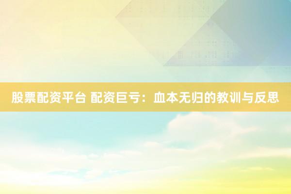 股票配资平台 配资巨亏：血本无归的教训与反思