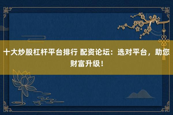 十大炒股杠杆平台排行 配资论坛：选对平台，助您财富升级！
