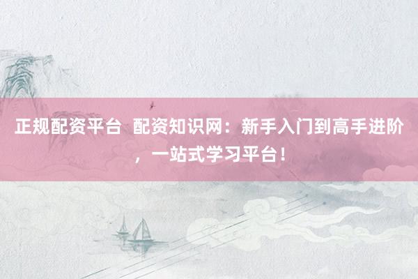 正规配资平台  配资知识网：新手入门到高手进阶，一站式学习平台！