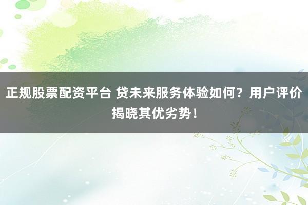 正规股票配资平台 贷未来服务体验如何？用户评价揭晓其优劣势！
