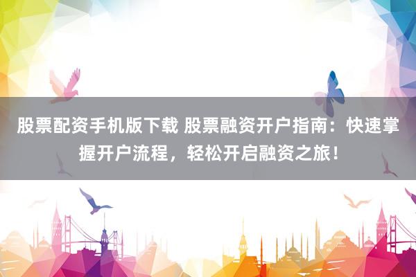 股票配资手机版下载 股票融资开户指南：快速掌握开户流程，轻松开启融资之旅！