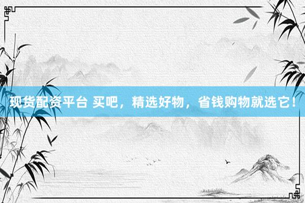 现货配资平台 买吧，精选好物，省钱购物就选它！