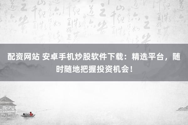 配资网站 安卓手机炒股软件下载：精选平台，随时随地把握投资机会！