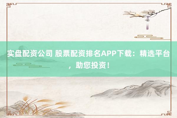 实盘配资公司 股票配资排名APP下载：精选平台，助您投资！