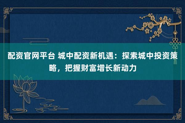 配资官网平台 城中配资新机遇：探索城中投资策略，把握财富增长新动力