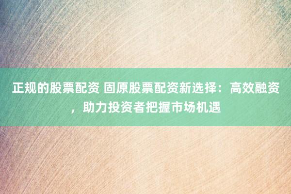 正规的股票配资 固原股票配资新选择：高效融资，助力投资者把握市场机遇