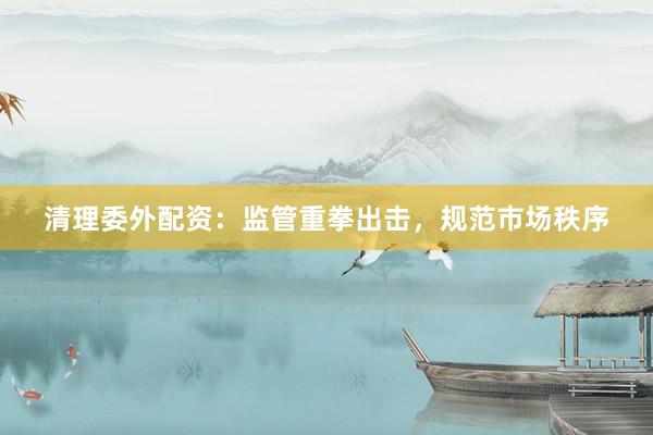 清理委外配资：监管重拳出击，规范市场秩序