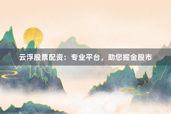 云浮股票配资：专业平台，助您掘金股市