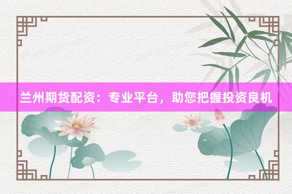 兰州期货配资：专业平台，助您把握投资良机