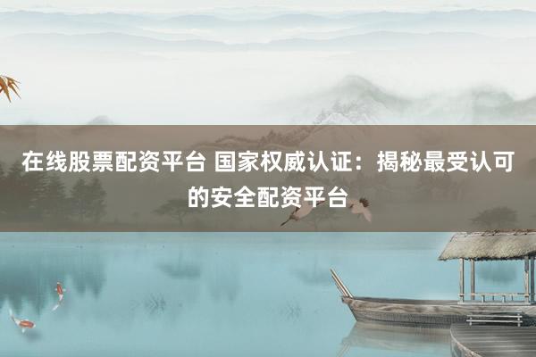 在线股票配资平台 国家权威认证：揭秘最受认可的安全配资平台