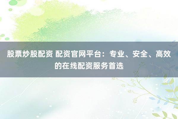 股票炒股配资 配资官网平台：专业、安全、高效的在线配资服务首选