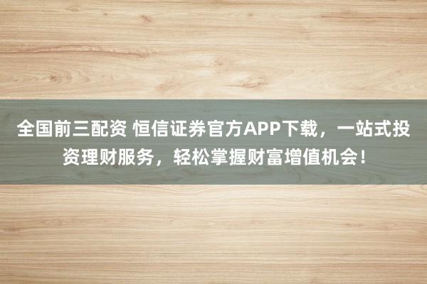 全国前三配资 恒信证券官方APP下载，一站式投资理财服务，轻松掌握财富增值机会！