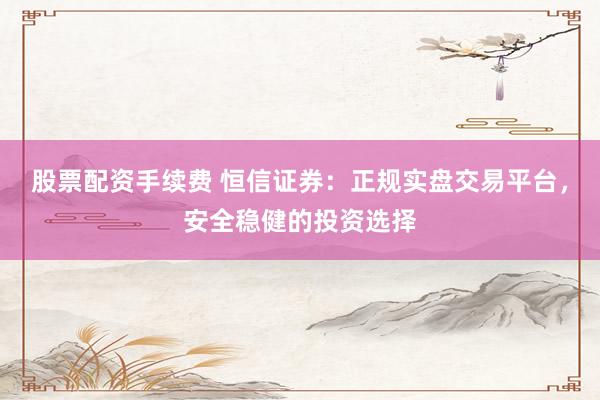 股票配资手续费 恒信证券：正规实盘交易平台，安全稳健的投资选择