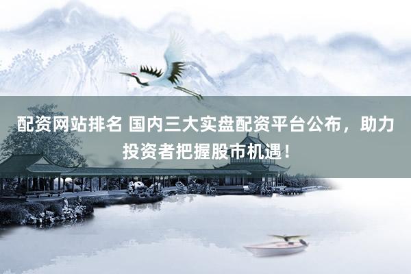 配资网站排名 国内三大实盘配资平台公布，助力投资者把握股市机遇！