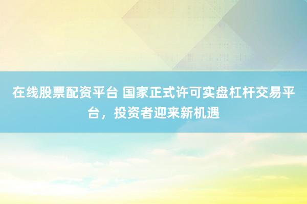 在线股票配资平台 国家正式许可实盘杠杆交易平台，投资者迎来新机遇