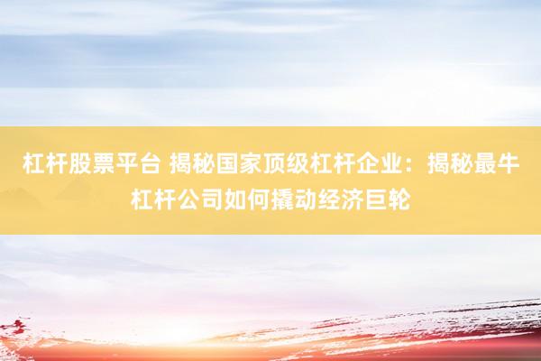 杠杆股票平台 揭秘国家顶级杠杆企业：揭秘最牛杠杆公司如何撬动经济巨轮