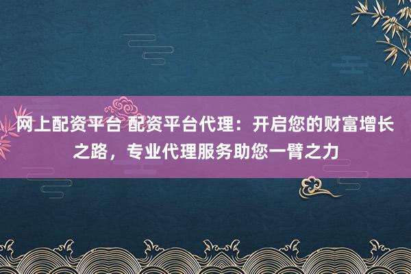 网上配资平台 配资平台代理：开启您的财富增长之路，专业代理服务助您一臂之力