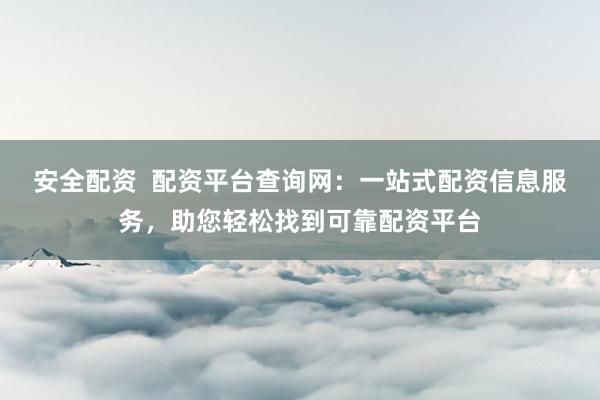 安全配资  配资平台查询网：一站式配资信息服务，助您轻松找到可靠配资平台