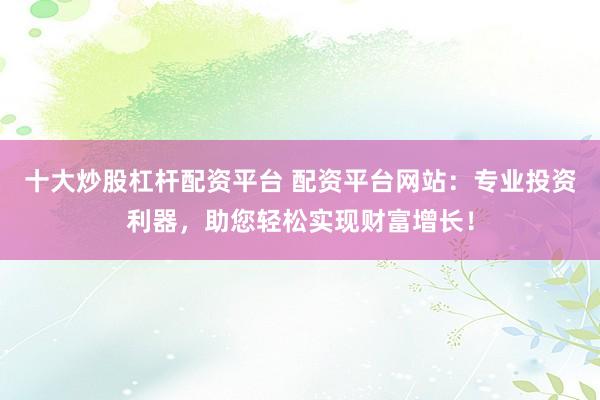 十大炒股杠杆配资平台 配资平台网站：专业投资利器，助您轻松实现财富增长！