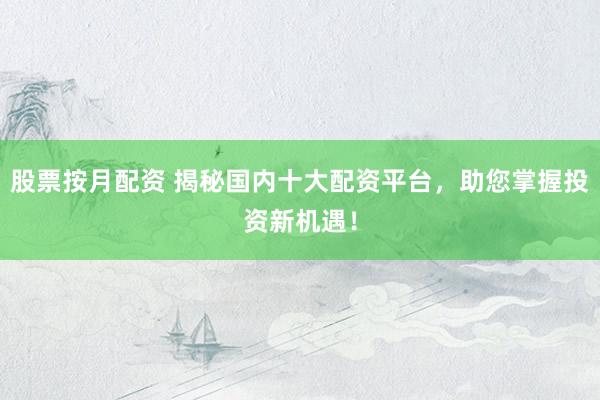 股票按月配资 揭秘国内十大配资平台，助您掌握投资新机遇！