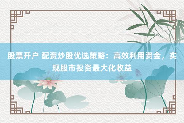 股票开户 配资炒股优选策略：高效利用资金，实现股市投资最大化收益