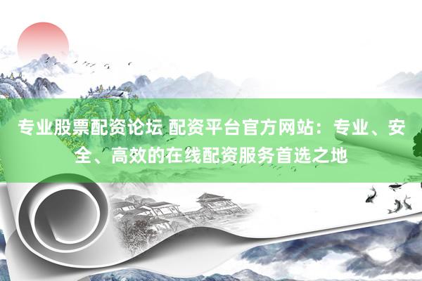 专业股票配资论坛 配资平台官方网站：专业、安全、高效的在线配资服务首选之地
