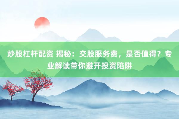 炒股杠杆配资 揭秘：交股服务费，是否值得？专业解读带你避开投资陷阱