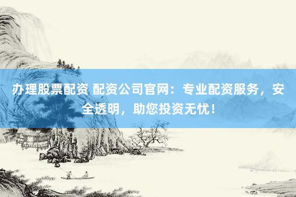 办理股票配资 配资公司官网：专业配资服务，安全透明，助您投资无忧！