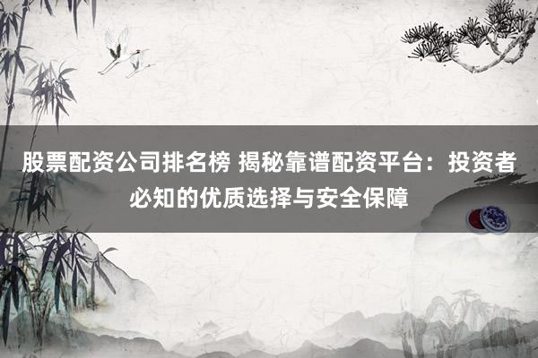 股票配资公司排名榜 揭秘靠谱配资平台：投资者必知的优质选择与安全保障
