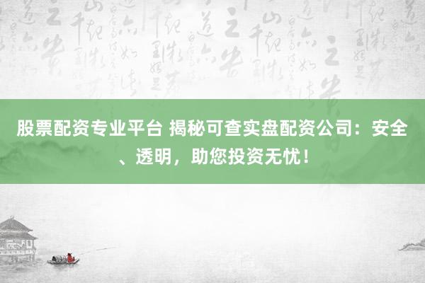 股票配资专业平台 揭秘可查实盘配资公司：安全、透明，助您投资无忧！