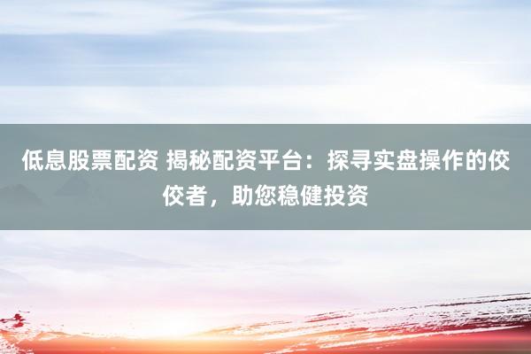 低息股票配资 揭秘配资平台：探寻实盘操作的佼佼者，助您稳健投资