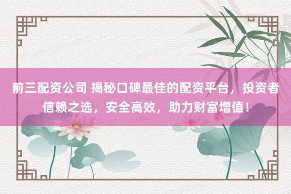 前三配资公司 揭秘口碑最佳的配资平台，投资者信赖之选，安全高效，助力财富增值！