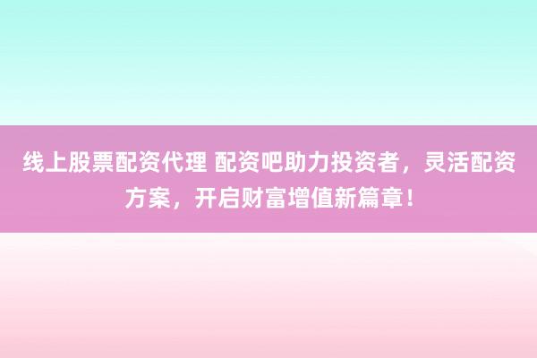 线上股票配资代理 配资吧助力投资者，灵活配资方案，开启财富增值新篇章！