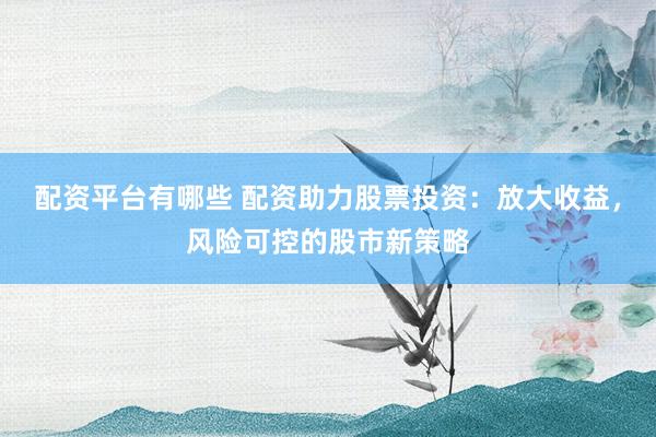配资平台有哪些 配资助力股票投资：放大收益，风险可控的股市新策略