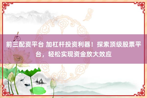 前三配资平台 加杠杆投资利器！探索顶级股票平台，轻松实现资金放大效应