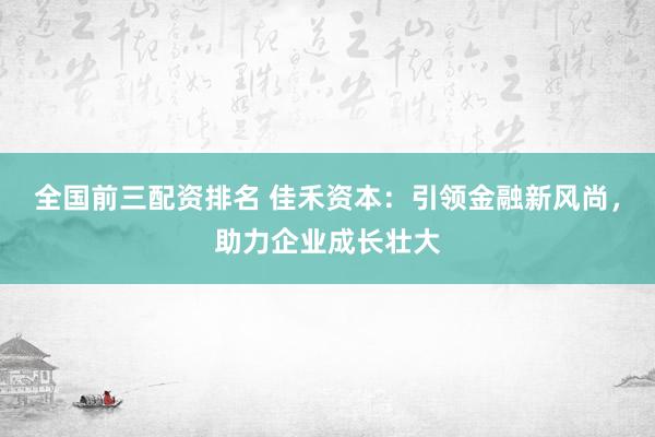 全国前三配资排名 佳禾资本：引领金融新风尚，助力企业成长壮大