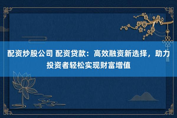配资炒股公司 配资贷款：高效融资新选择，助力投资者轻松实现财富增值