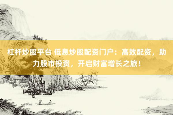 杠杆炒股平台 低息炒股配资门户：高效配资，助力股市投资，开启财富增长之旅！