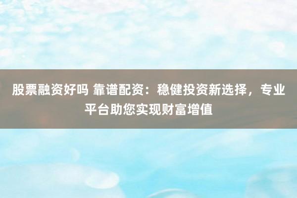 股票融资好吗 靠谱配资：稳健投资新选择，专业平台助您实现财富增值