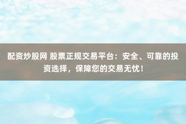 配资炒股网 股票正规交易平台：安全、可靠的投资选择，保障您的交易无忧！