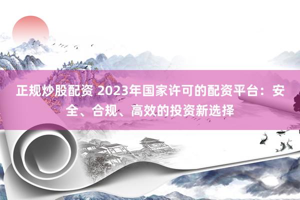 正规炒股配资 2023年国家许可的配资平台：安全、合规、高效的投资新选择