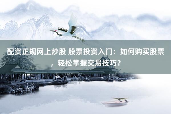 配资正规网上炒股 股票投资入门：如何购买股票，轻松掌握交易技巧？