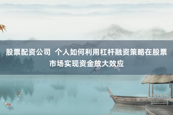 股票配资公司  个人如何利用杠杆融资策略在股票市场实现资金放大效应