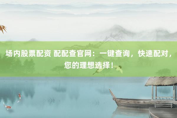 场内股票配资 配配查官网：一键查询，快速配对，您的理想选择！