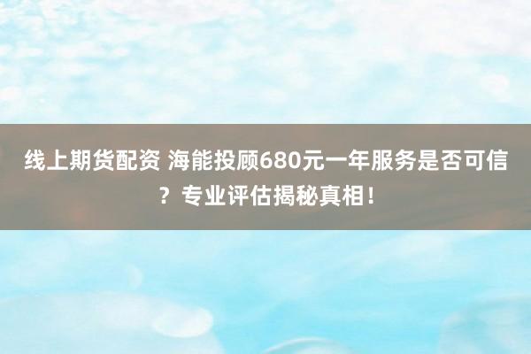 线上期货配资 海能投顾680元一年服务是否可信？专业评估揭秘真相！