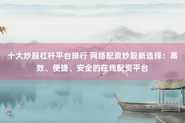 十大炒股杠杆平台排行 网络配资炒股新选择：高效、便捷、安全的在线配资平台
