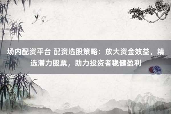 场内配资平台 配资选股策略：放大资金效益，精选潜力股票，助力投资者稳健盈利