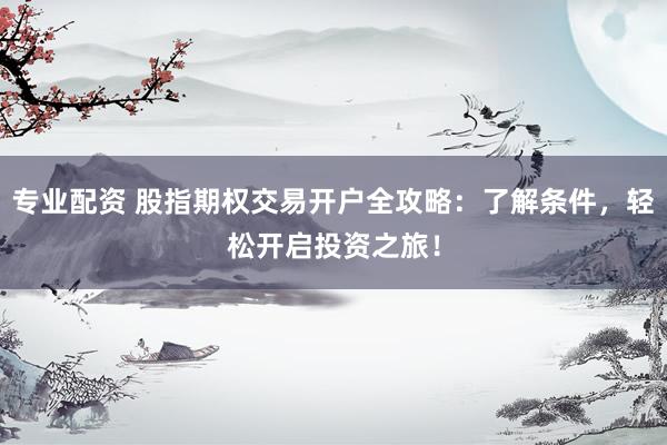 专业配资 股指期权交易开户全攻略：了解条件，轻松开启投资之旅！