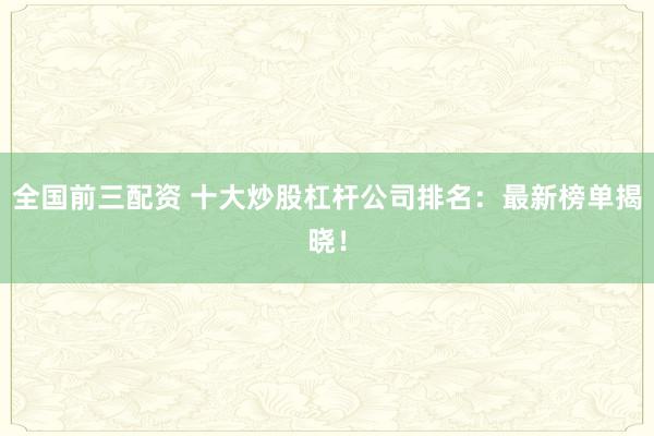 全国前三配资 十大炒股杠杆公司排名：最新榜单揭晓！