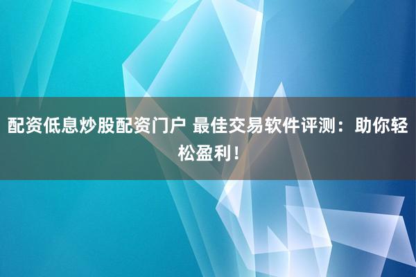 配资低息炒股配资门户 最佳交易软件评测：助你轻松盈利！